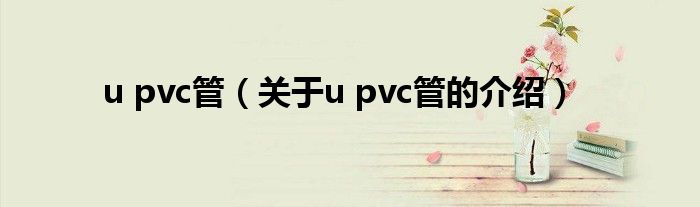 u pvc管（关于u pvc管的介绍）