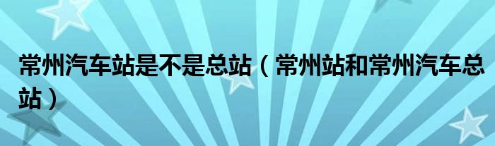 常州汽车站是不是总站（常州站和常州汽车总站）