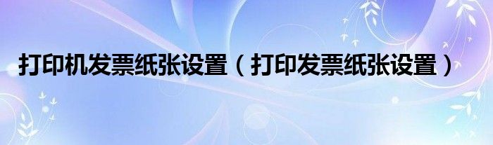 打印机发票纸张设置（打印发票纸张设置）
