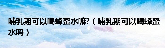 哺乳期可以喝蜂蜜水嘛?（哺乳期可以喝蜂蜜水吗）