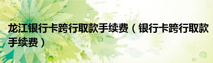 龙江银行卡跨行取款手续费（银行卡跨行取款手续费）