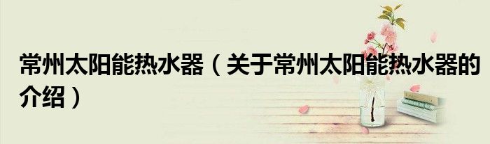 常州太阳能热水器（关于常州太阳能热水器的介绍）