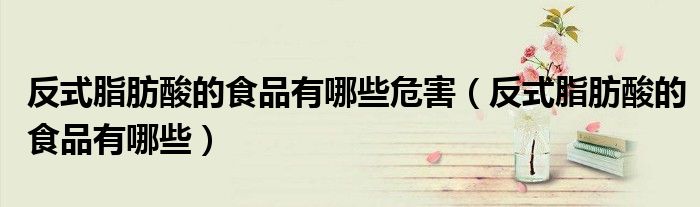 反式脂肪酸的食品有哪些危害（反式脂肪酸的食品有哪些）