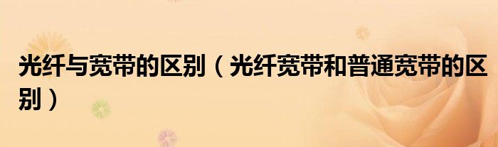 光纤与宽带的区别（光纤宽带和普通宽带的区别）