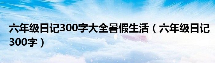 六年级日记300字大全暑假生活（六年级日记300字）