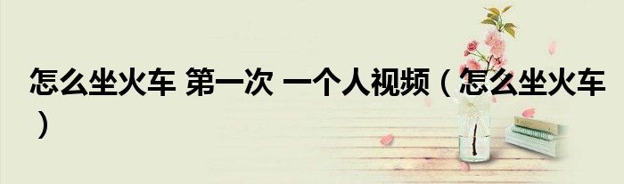 怎么坐火车 第一次 一个人视频（怎么坐火车）
