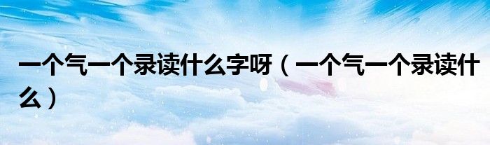 一个气一个录读什么字呀（一个气一个录读什么）