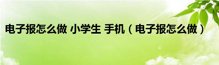 电子报怎么做 小学生 手机（电子报怎么做）