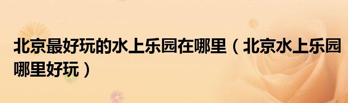 北京最好玩的水上乐园在哪里（北京水上乐园哪里好玩）