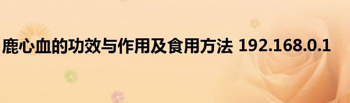 鹿心血的功效与作用及食用方法 192.168.0.1