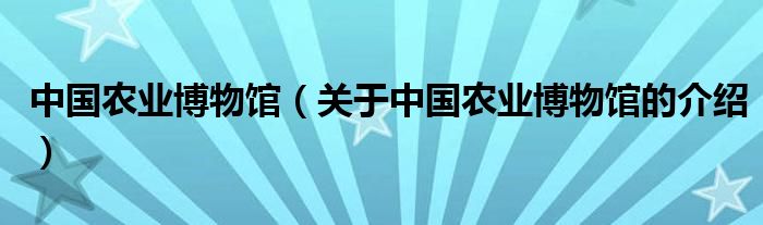 中国农业博物馆（关于中国农业博物馆的介绍）
