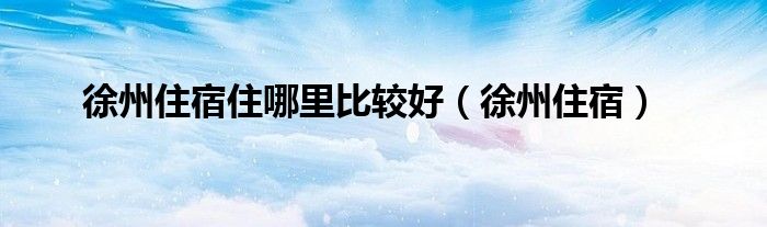 徐州住宿住哪里比较好（徐州住宿）