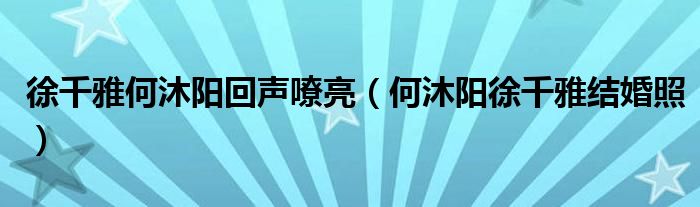 徐千雅何沐阳回声嘹亮（何沐阳徐千雅结婚照）