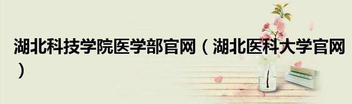 湖北科技学院医学部官网（湖北医科大学官网）
