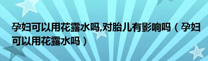 孕妇可以用花露水吗,对胎儿有影响吗（孕妇可以用花露水吗）