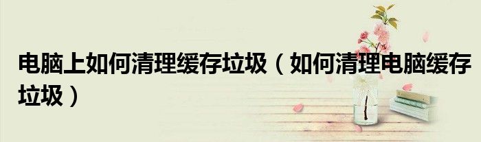 电脑上如何清理缓存垃圾（如何清理电脑缓存垃圾）