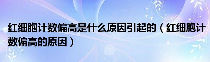 红细胞计数偏高是什么原因引起的（红细胞计数偏高的原因）