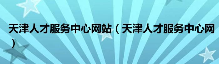 天津人才服务中心网站（天津人才服务中心网）