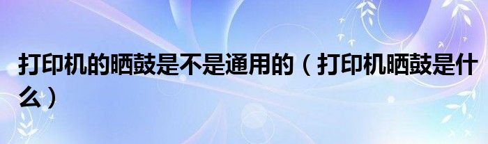 打印机的晒鼓是不是通用的（打印机晒鼓是什么）