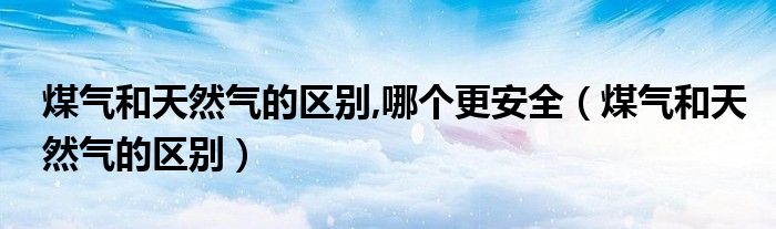 煤气和天然气的区别,哪个更安全（煤气和天然气的区别）