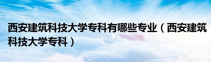 西安建筑科技大学专科有哪些专业（西安建筑科技大学专科）