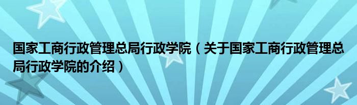 国家工商行政管理总局行政学院（关于国家工商行政管理总局行政学院的介绍）