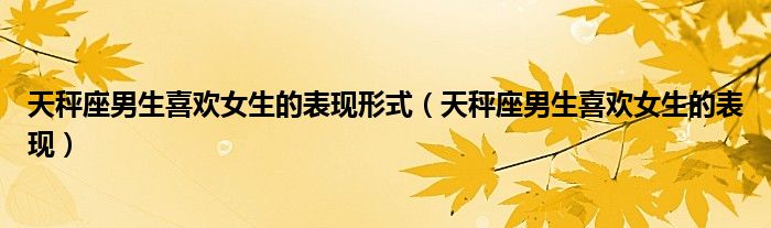 天秤座男生喜欢女生的表现形式（天秤座男生喜欢女生的表现）