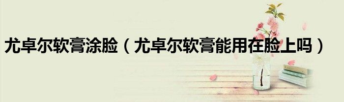 尤卓尔软膏涂脸（尤卓尔软膏能用在脸上吗）