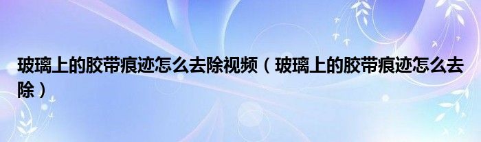 玻璃上的胶带痕迹怎么去除视频（玻璃上的胶带痕迹怎么去除）