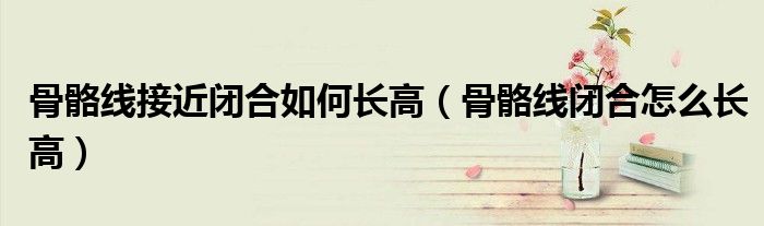 骨骼线接近闭合如何长高（骨骼线闭合怎么长高）