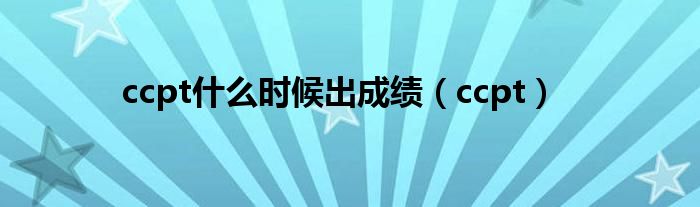 ccpt什么时候出成绩（ccpt）