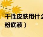 干性皮肤用什么粉底液好用（干性皮肤用什么粉底液）