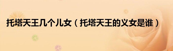 托塔天王几个儿女（托塔天王的义女是谁）