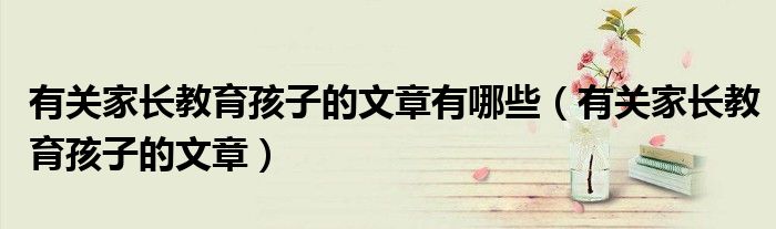 有关家长教育孩子的文章有哪些（有关家长教育孩子的文章）