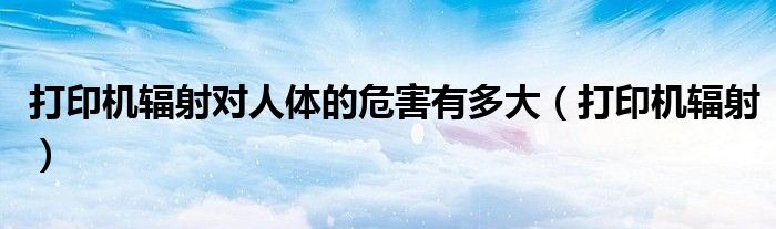 打印机辐射对人体的危害有多大（打印机辐射）