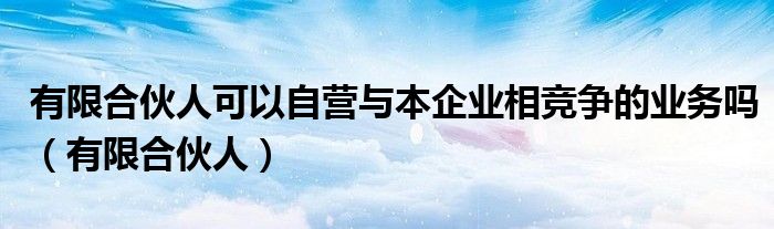 有限合伙人可以自营与本企业相竞争的业务吗（有限合伙人）