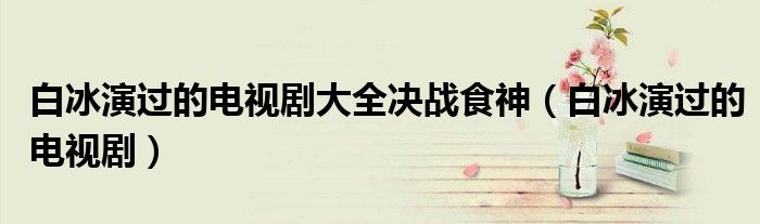 白冰演过的电视剧大全决战食神（白冰演过的电视剧）