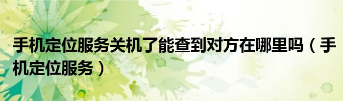 手机定位服务关机了能查到对方在哪里吗（手机定位服务）