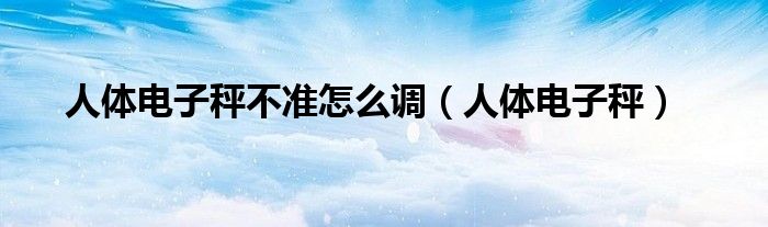 人体电子秤不准怎么调（人体电子秤）