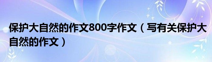 保护大自然的作文800字作文（写有关保护大自然的作文）