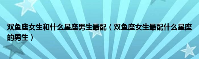 双鱼座女生和什么星座男生最配（双鱼座女生最配什么星座的男生）