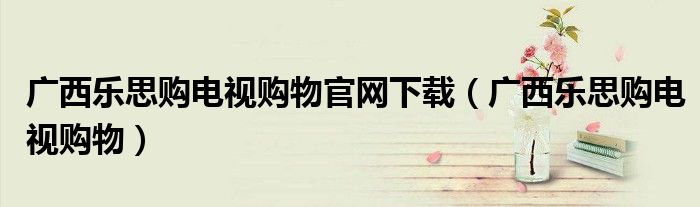 广西乐思购电视购物官网下载（广西乐思购电视购物）
