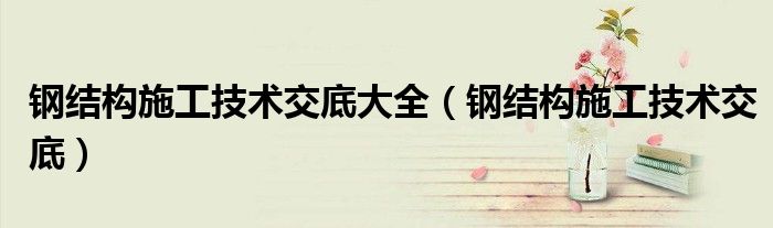 钢结构施工技术交底大全（钢结构施工技术交底）