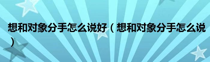 想和对象分手怎么说好（想和对象分手怎么说）