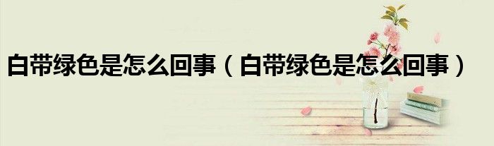 白带绿色是怎么回事（白带绿色是怎么回事）