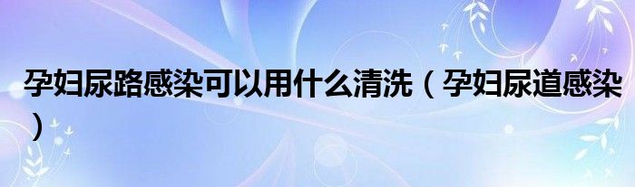 孕妇尿路感染可以用什么清洗（孕妇尿道感染）