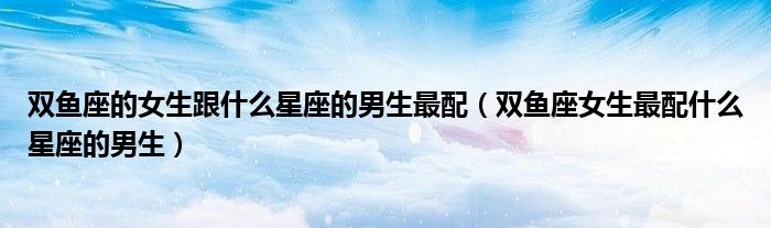 双鱼座的女生跟什么星座的男生最配（双鱼座女生最配什么星座的男生）