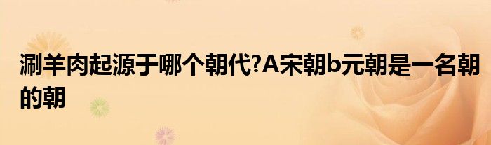涮羊肉起源于哪个朝代?A宋朝b元朝是一名朝的朝