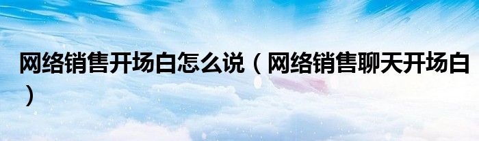 网络销售开场白怎么说（网络销售聊天开场白）