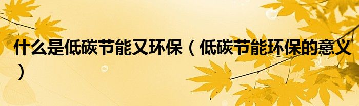 什么是低碳节能又环保（低碳节能环保的意义）